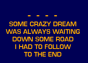 SOME CRAZY DREAM
WAS ALWAYS WAITING
DOWN SOME ROAD
I HAD TO FOLLOW
TO THE END