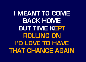 I MEANT TO COME
BACK HOME
BUT TIME KEPT
ROLLING 0N
I'D LOVE TO HAVE
THAT CHANCE AGAIN