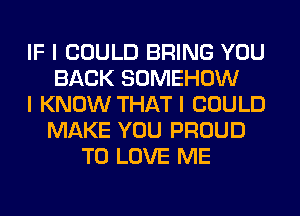 IF I COULD BRING YOU
BACK SOMEHOW
I KNOW THAT I COULD
MAKE YOU PROUD
TO LOVE ME