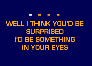 WELL I THINK YOU'D BE
SURPRISED
I'D BE SOMETHING
IN YOUR EYES