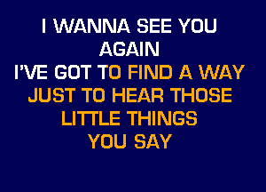 I WANNA SEE YOU
AGAIN
I'VE GOT TO FIND A WAY
JUST TO HEAR THOSE
LITI'LE THINGS
YOU SAY