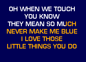 0H WHEN WE TOUCH
YOU KNOW
THEY MEAN SO MUCH
NEVER MAKE ME BLUE
I LOVE THOSE
LITI'LE THINGS YOU DO