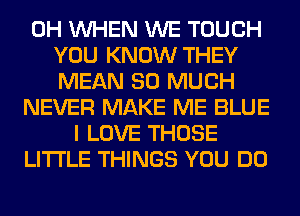 0H WHEN WE TOUCH
YOU KNOW THEY
MEAN SO MUCH
NEVER MAKE ME BLUE
I LOVE THOSE
LITI'LE THINGS YOU DO