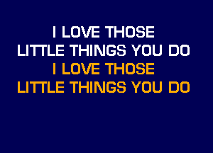 I LOVE THOSE
LITI'LE THINGS YOU DO
I LOVE THOSE
LITI'LE THINGS YOU DO