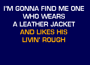 I'M GONNA FIND ME ONE
WHO WEARS
A LEATHER JACKET
AND LIKES HIS
LIVIN' ROUGH