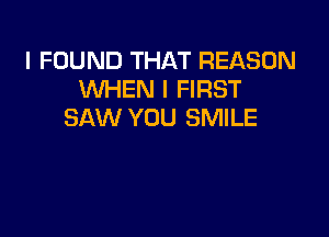 I FOUND THAT REASON
WHEN I FIRST
SAW YOU SMILE