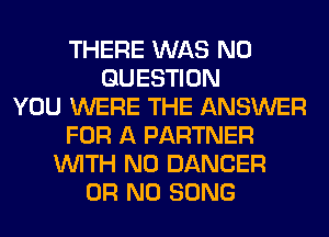 THERE WAS N0
QUESTION
YOU WERE THE ANSWER
FOR A PARTNER
WITH NO DANCER
OR NO SONG