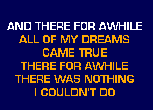 AND THERE FOR AW-IILE
ALL OF MY DREAMS
CAME TRUE
THERE FOR AW-IILE
THERE WAS NOTHING
I COULDN'T DO