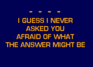 I GUESS I NEVER
ASKED YOU
AFRAID OF WHAT
THE ANSWER MIGHT BE