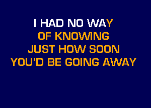 I HAD NO WAY
OF KNOWNG
JUST HOW SOON

YOU'D BE GOING AWAY