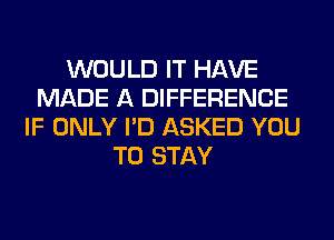 WOULD IT HAVE
MADE A DIFFERENCE
IF ONLY I'D ASKED YOU
TO STAY