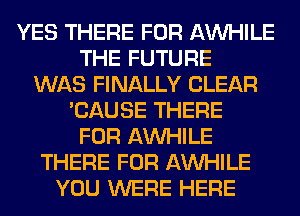 YES THERE FOR AW-IILE
THE FUTURE
WAS FINALLY CLEAR
'CAUSE THERE
FOR AW-IILE
THERE FOR AW-IILE
YOU WERE HERE