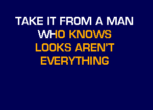 TAKE IT FROM A MAN
WHO KNOWS
LOOKS AREMT

EVERYTHING