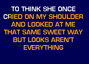 T0 THINK SHE ONCE
CRIED ON MY SHOULDER
AND LOOKED AT ME
THAT SAME SWEET WAY
BUT LOOKS AREN'T
EVERYTHING