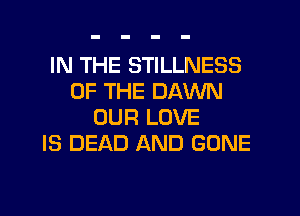 IN THE STILLNESS
OF THE DAWN
OUR LOVE
IS DEAD AND GONE
