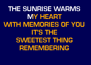 THE SUNRISE WARMS
MY HEART
WITH MEMORIES OF YOU
ITS THE
SWEETEST THING
REMEMBERING