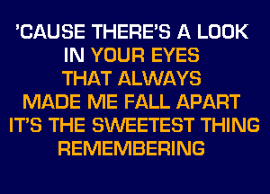 'CAUSE THERE'S A LOOK
IN YOUR EYES
THAT ALWAYS
MADE ME FALL APART
ITS THE SWEETEST THING
REMEMBERING