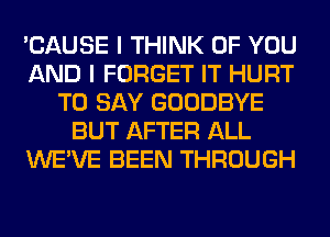 'CAUSE I THINK OF YOU
AND I FORGET IT HURT
TO SAY GOODBYE
BUT AFTER ALL
WE'VE BEEN THROUGH