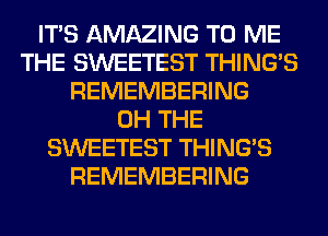 ITS AMAZING TO ME
THE SWEETEST THING'S
REMEMBERING
0H THE
SWEETEST THING'S
REMEMBERING
