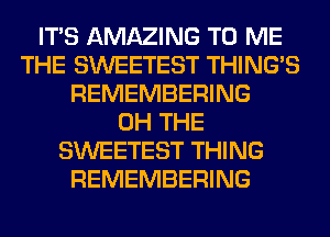 ITS AMAZING TO ME
THE SWEETEST THING'S
REMEMBERING
0H THE
SWEETEST THING
REMEMBERING