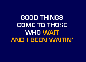 GOOD THINGS
COME TO THOSE

WHO WAIT
AND I BEEN WAITIN'