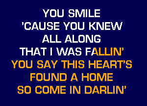 YOU SMILE
'CAUSE YOU KNEW
ALL ALONG
THAT I WAS FALLIM
YOU SAY THIS HEARTS
FOUND A HOME
80 COME IN DARLIN'