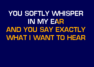 YOU SOFTLY VVHISPER
IN MY EAR

AND YOU SAY EXACTLY

WHAT I WANT TO HEAR