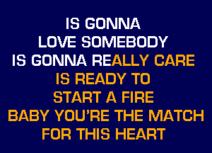 IS GONNA
LOVE SOMEBODY
IS GONNA REALLY CARE
IS READY TO
START A FIRE
BABY YOU'RE THE MATCH
FOR THIS HEART