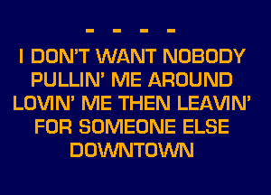 I DON'T WANT NOBODY
PULLIN' ME AROUND
LOVIN' ME THEN LEl-W'IN'
FOR SOMEONE ELSE
DOWNTOWN