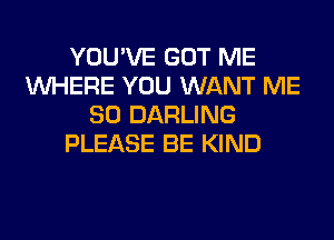 YOU'VE GOT ME
WHERE YOU WANT ME
SO DARLING
PLEASE BE KIND