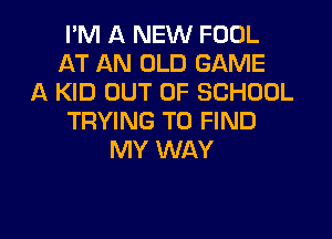 I'M A NEW FOOL
AT AN OLD GAME
A KID OUT OF SCHOOL
TRYING TO FIND
MY WAY

g