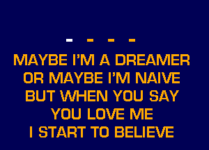 MAYBE I'M A DREAMER
0R MAYBE I'M NAIVE
BUT WHEN YOU SAY

YOU LOVE ME
I START TO BELIEVE