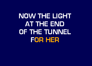 NOW THE LIGHT
AT THE END
OF THE TUNNEL

FOR HER