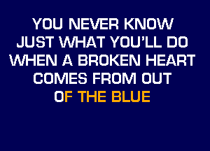 YOU NEVER KNOW
JUST WHAT YOU'LL DO
WHEN A BROKEN HEART
COMES FROM OUT
OF THE BLUE