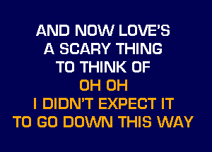 AND NOW LOVE'S
A SCARY THING
T0 THINK OF
0H OH
I DIDN'T EXPECT IT
TO GO DOWN THIS WAY