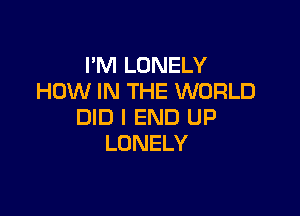 I'M LONELY
HOW IN THE WORLD

DID l END UP
LONELY