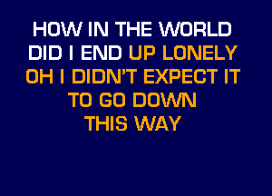 HOW IN THE WORLD
DID I END UP LONELY
OH I DIDN'T EXPECT IT
TO GO DOWN
THIS WAY