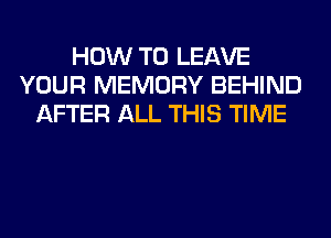 HOW TO LEAVE
YOUR MEMORY BEHIND
AFTER ALL THIS TIME