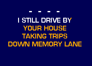 I STILL DRIVE BY
YOUR HOUSE
TAKING TRIPS

DOWN MEMORY LANE