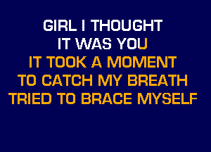 GIRL I THOUGHT
IT WAS YOU
IT TOOK A MOMENT
T0 CATCH MY BREATH
TRIED TO BRACE MYSELF