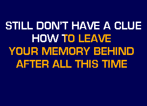 STILL DON'T HAVE A CLUE
HOW TO LEAVE
YOUR MEMORY BEHIND
AFTER ALL THIS TIME