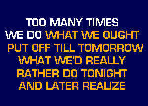TOO MANY TIMES
WE DO WHAT WE OUGHT
PUT OFF TILL TOMORROW
WHAT WE'D REALLY
RATHER DO TONIGHT
AND LATER REALIZE
