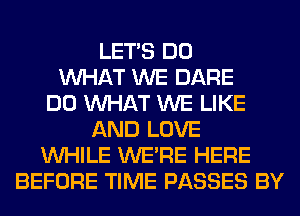 LET'S DO
WHAT WE DARE
DO WHAT WE LIKE
AND LOVE
WHILE WERE HERE
BEFORE TIME PASSES BY