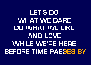 LET'S DO
WHAT WE DARE
DO WHAT WE LIKE
AND LOVE
WHILE WERE HERE
BEFORE TIME PASSES BY