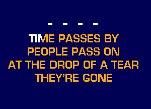 TIME PASSES BY
PEOPLE PASS 0N
AT THE DROP OF A TEAR
THEY'RE GONE