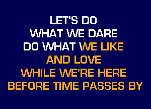 LET'S DO
WHAT WE DARE
DO WHAT WE LIKE
AND LOVE
WHILE WERE HERE
BEFORE TIME PASSES BY