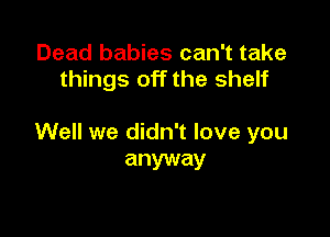 Dead babies can't take
things off the shelf

Well we didn't love you
anyway