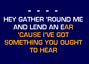 HEY GATHER 'ROUND ME
AND LEND AN EAR
'CAUSE I'VE GOT
SOMETHING YOU OUGHT
TO HEAR