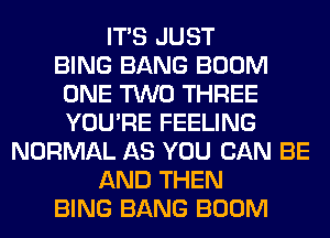 ITS JUST
BING BANG BOOM
ONE TWO THREE
YOU'RE FEELING
NORMAL AS YOU CAN BE
AND THEN
BING BANG BOOM