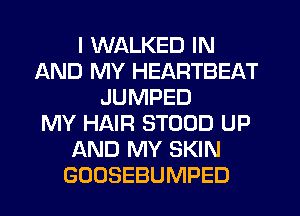 I WALKED IN
AND MY HEARTBEAT
JUMPED
MY HAIR STOOD UP
AND MY SKIN
GOOSEBUMPED